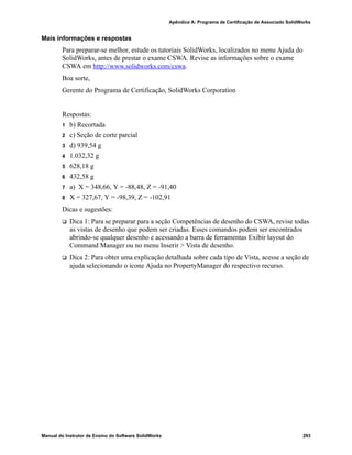 Glossário
284 Manual do Instrutor de Ensino do Software SolidWorks
Sobredefinido Um esboço está sobredefinido quando as dimensões ou relações
estão em conflito ou são redundantes.
Sombreado Uma vista sombreada exibe um modelo como um sólido colorido.
Consulte também HLR, HLG e Estrutura de arame.
Subdefinido Um esboço está subdefinido quando não há dimensões e relações
suficientes para evitar que as entidades se movimentem ou mudem
de tamanho. Consulte Graus de liberdade.
Submontagem Submontagem é um documento de montagem que faz parte de uma
montagem maior. O mecanismo de direção de um carro, por
exemplo, é uma submontagem do carro.
Superfície Superfície é uma entidade plana com espessura zero ou 3D com
limites de aresta. As superfícies geralmente são usadas para criar
recursos sólidos. As superfícies de referência podem ser usadas
para modificar recursos sólidos. Consulte também Face.
Tabela de projeto Tabela de projeto é uma planilha do Excel usada para criar várias
configurações em um documento de peça ou montagem. Consulte
Configurações.
template Template é um documento (de peça, montagem ou desenho) que
forma a base de um novo documento. Pode incluir parâmetros
definidos pelo usuário, anotações ou geometria.
Toolbox Toolbox é uma biblioteca de peças predefinidas totalmente
integradas ao SolidWorks. Essas peças são componentes de pronto
uso, como parafusos.
varredura Cria uma base, ressalto, corte ou recurso de superfície movendo
um perfil (seção) ao longo de um caminho.
vértice Vértice é um ponto no qual duas ou mais linhas ou arestas se
cruzam. Podem-se selecionar vértices para esboçar, dimensionar
e para muitas outras operações.
Vista de seção Uma vista de seção (ou corte de seção) é: (1) uma vista de uma
peça ou montagem cortada por um plano, ou (2) uma vista de
desenho criada por meio do corte de outra vista de desenho por
uma linha de seção.
Vista nomeada Vista nomeada é uma vista específica de uma peça ou montagem
(isométrica, superior, etc.) ou um nome definido pelo usuário para
uma vista específica. As vistas nomeadas existentes na lista
Orientação de vista podem ser inseridas em desenhos.
 