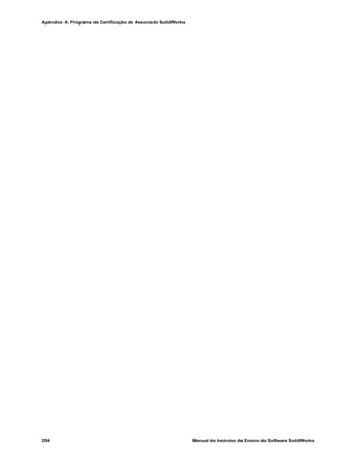 Manual do Instrutor de Ensino do Software SolidWorks 285
A
Apêndice A: Programa de Certificação de
Associado SolidWorks
Associado Certificado SolidWorks (CSWA)
O Programa de Certificação de Associado SolidWorks (CSWA - Certified SolidWorks
Associate) fornece as técnicas de que os alunos precisam para trabalhar nos campos de
projeto e de engenharia. A aprovação no exame de avaliação do CSWA comprova a
competência em tecnologia de modelagem com CAD 3D, aplicação de princípios de
engenharia e reconhecimento de práticas industriais globais.
Saiba mais em http://www.solidworks.com/cswa.
Informações sobre o exame
ISENÇÃO DE RESPONSABILIDADE: Este exame de exemplo é fornecido para mostrar
o formato e o nível de dificuldade aproximados do exame real. Ele não é o exame CSWA
completo.
Estas perguntas são um exemplo do que esperar no exame CSWA.
Como fazer este exame de exemplo:
1 Para melhor simular as condições do teste real, o ideal é NÃO imprimir este exame.
Como a janela do cliente do Testador Virtual é executada junto com o SolidWorks, você
deve alternar entre os dois aplicativos. Manter este documento aberto e consultá-lo em
seu computador enquanto executa o SolidWorks é o melhor método para simular as
condições reais do teste.
2 As respostas de múltipla escolha devem servir como uma verificação para garantir que
o modelo está no caminho certo durante a realização do exame. Se você não encontrar
sua resposta nas opções oferecidas, então provavelmente existe algo errado com o
modelo nesse ponto.
3 As respostas às perguntas estão nas últimas páginas deste teste de exemplo. Há também
dicas que podem ajudar a economizar tempo durante o exame.
4 Se concluir este exame respondendo corretamente pelo menos 6 das 8 perguntas em até
90 minutos, então você deve estar pronto para fazer o exame CSWA real.
O que você precisa para o exame CSWA real:
1 Um computador executando o SolidWorks 2007 ou superior.
2 O computador deve estar conectado à Internet.
3 Um monitor duplo é recomendado mas é não necessário.
4 Se você estiver executando o cliente do Testador Virtual em um computador e o
SolidWorks em outro, certifique-se que haja uma maneira de transferir arquivos entre
eles. Será necessário baixar os arquivos do SolidWorks durante o teste real para poder
responder corretamente algumas perguntas.
 