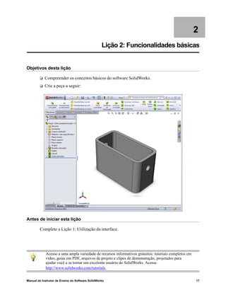Manual do Instrutor de Ensino do Software SolidWorks 17
2
Lição 2: Funcionalidades básicas
Objetivos desta lição
 Compreender os conceitos básicos do software SolidWorks.
 Crie a peça a seguir:
Antes de iniciar esta lição
Complete a Lição 1: Utilização da interface.
Acesso a uma ampla variedade de recursos informativos gratuitos: tutoriais completos em
vídeo, guias em PDF, arquivos de projeto e clipes de demonstração, projetados para
ajudar você a se tornar um excelente usuário do SolidWorks. Acesse
http://www.solidworks.com/tutorials.
 