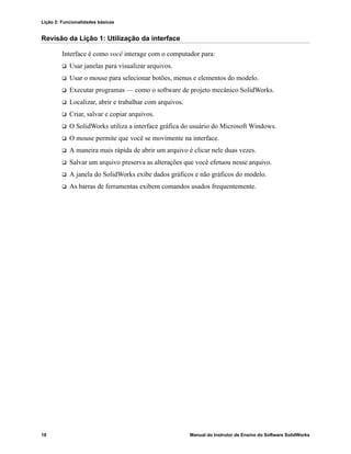Lição 2: Funcionalidades básicas
18 Manual do Instrutor de Ensino do Software SolidWorks
Revisão da Lição 1: Utilização da interface
Interface é como você interage com o computador para:
 Usar janelas para visualizar arquivos.
 Usar o mouse para selecionar botões, menus e elementos do modelo.
 Executar programas — como o software de projeto mecânico SolidWorks.
 Localizar, abrir e trabalhar com arquivos.
 Criar, salvar e copiar arquivos.
 O SolidWorks utiliza a interface gráfica do usuário do Microsoft Windows.
 O mouse permite que você se movimente na interface.
 A maneira mais rápida de abrir um arquivo é clicar nele duas vezes.
 Salvar um arquivo preserva as alterações que você efetuou nesse arquivo.
 A janela do SolidWorks exibe dados gráficos e não gráficos do modelo.
 As barras de ferramentas exibem comandos usados frequentemente.
 