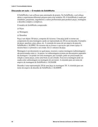 Lição 2: Funcionalidades básicas
20 Manual do Instrutor de Ensino do Software SolidWorks
Discussão em aula — O modelo do SolidWorks
O SolidWorks é um software para automação de projeto. No SolidWorks, você esboça
ideias e experimenta diferentes projetos para criar modelos 3D. O SolidWorks é usado por
estudantes, projetistas, engenheiros e outros profissionais para produzir peças, montagens
e desenhos simples e complexos.
O modelo do SolidWorks compreende:
 Peças
 Montagens
 Desenhos
Peça é um objeto 3D único, composto de recursos. Uma peça pode se tornar um
componente de uma montagem e pode ser representada em 2D em um desenho. Exemplos
de peças: parafuso, pino, placa, etc. A extensão do nome de um arquivo de peça do
SolidWorks é .SLDPRT. Os recursos são as formas e operações que criam a peça. O
recurso-base é o primeiro a ser criado. Ele é o alicerce da peça.
Montagem é um documento no qual peças, recursos e outras montagens (submontagens)
são posicionados entre si. As peças e as submontagens existem em documentos separados
da montagem. Um pistão em uma montagem, por exemplo, pode ser posicionado em
relação a outras peças, como uma biela ou um cilindro. Essa nova montagem pode ser
usada como submontagem na montagem de um motor. A extensão para um nome de
arquivo de montagem do SolidWorks é .SLDASM.
Desenho é uma representação 2D de uma peça ou montagem 3D. A extensão para um
nome de arquivo de desenho do SolidWorks é .SLDDRW.
 
