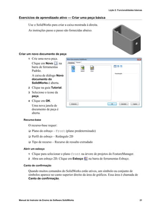 Lição 2: Funcionalidades básicas
Manual do Instrutor de Ensino do Software SolidWorks 21
Exercícios de aprendizado ativo — Criar uma peça básica
Use o SolidWorks para criar a caixa mostrada à direita.
As instruções passo a passo são fornecidas abaixo.
Criar um novo documento de peça
1 Crie uma nova peça.
Clique em Novo na
barra de ferramentas
Padrão.
A caixa de diálogo Novo
documento do
SolidWorks é aberta.
2 Clique na guia Tutorial.
3 Selecione o ícone da
peça.
4 Clique em OK.
Uma nova janela de
documento de peça é
aberta.
Recurso-base
O recurso-base requer:
 Plano do esboço – Front (plano predeterminado)
 Perfil do esboço – Retângulo 2D
 Tipo de recurso – Recurso de ressalto extrudado
Abrir um esboço
1 Clique para selecionar o plano front na árvore de projetos do FeatureManager.
2 Abra um esboço 2D. Clique em Esboço na barra de ferramentas Esboço.
Canto de confirmação
Quando muitos comandos do SolidWorks estão ativos, um símbolo ou conjunto de
símbolos aparece no canto superior direito da área de gráficos. Essa área é chamada de
Canto de confirmação.
 