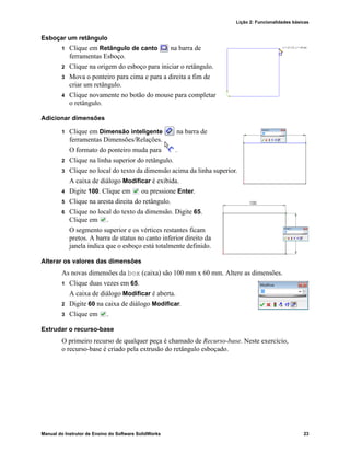 Lição 2: Funcionalidades básicas
Manual do Instrutor de Ensino do Software SolidWorks 23
Esboçar um retângulo
1 Clique em Retângulo de canto na barra de
ferramentas Esboço.
2 Clique na origem do esboço para iniciar o retângulo.
3 Mova o ponteiro para cima e para a direita a fim de
criar um retângulo.
4 Clique novamente no botão do mouse para completar
o retângulo.
Adicionar dimensões
1 Clique em Dimensão inteligente na barra de
ferramentas Dimensões/Relações.
O formato do ponteiro muda para .
2 Clique na linha superior do retângulo.
3 Clique no local do texto da dimensão acima da linha superior.
A caixa de diálogo Modificar é exibida.
4 Digite 100. Clique em ou pressione Enter.
5 Clique na aresta direita do retângulo.
6 Clique no local do texto da dimensão. Digite 65.
Clique em .
O segmento superior e os vértices restantes ficam
pretos. A barra de status no canto inferior direito da
janela indica que o esboço está totalmente definido.
Alterar os valores das dimensões
As novas dimensões da box (caixa) são 100 mm x 60 mm. Altere as dimensões.
1 Clique duas vezes em 65.
A caixa de diálogo Modificar é aberta.
2 Digite 60 na caixa de diálogo Modificar.
3 Clique em .
Extrudar o recurso-base
O primeiro recurso de qualquer peça é chamado de Recurso-base. Neste exercício,
o recurso-base é criado pela extrusão do retângulo esboçado.
 