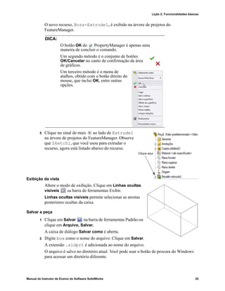 Lição 2: Funcionalidades básicas
Manual do Instrutor de Ensino do Software SolidWorks 25
O novo recurso, Boss-Extrude1, é exibido na árvore de projetos do
FeatureManager.
5 Clique no sinal de mais ao lado de Extrude1
na árvore de projetos do FeatureManager. Observe
que Sketch1, que você usou para extrudar o
recurso, agora está listado abaixo do recurso.
Exibição da vista
Altere o modo de exibição. Clique em Linhas ocultas
visíveis na barra de ferramentas Exibir.
Linhas ocultas visíveis permite selecionar as arestas
posteriores ocultas da caixa.
Salvar a peça
1 Clique em Salvar na barra de ferramentas Padrão ou
clique em Arquivo, Salvar.
A caixa de diálogo Salvar como é aberta.
2 Digite box como o nome do arquivo. Clique em Salvar.
A extensão .sldprt é adicionada ao nome do arquivo.
O arquivo é salvo no diretório atual. Você pode usar o botão de procura do Windows
para acessar um diretório diferente.
DICA:
O botão OK do PropertyManager é apenas uma
maneira de concluir o comando.
Um segundo método é o conjunto de botões
OK/Cancelar no canto de confirmação da área
de gráficos.
Um terceiro método é o menu de
atalhos, obtido com o botão direito do
mouse, que inclui OK, entre outras
opções.
Clique aqui
 