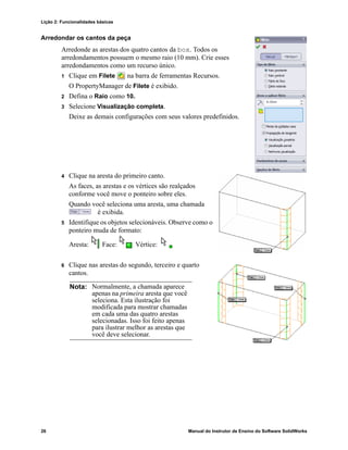Lição 2: Funcionalidades básicas
26 Manual do Instrutor de Ensino do Software SolidWorks
Arredondar os cantos da peça
Arredonde as arestas dos quatro cantos da box. Todos os
arredondamentos possuem o mesmo raio (10 mm). Crie esses
arredondamentos como um recurso único.
1 Clique em Filete na barra de ferramentas Recursos.
O PropertyManager de Filete é exibido.
2 Defina o Raio como 10.
3 Selecione Visualização completa.
Deixe as demais configurações com seus valores predefinidos.
4 Clique na aresta do primeiro canto.
As faces, as arestas e os vértices são realçados
conforme você move o ponteiro sobre eles.
Quando você seleciona uma aresta, uma chamada
é exibida.
5 Identifique os objetos selecionáveis. Observe como o
ponteiro muda de formato:
Aresta: Face: Vértice:
6 Clique nas arestas do segundo, terceiro e quarto
cantos.
Nota: Normalmente, a chamada aparece
apenas na primeira aresta que você
seleciona. Esta ilustração foi
modificada para mostrar chamadas
em cada uma das quatro arestas
selecionadas. Isso foi feito apenas
para ilustrar melhor as arestas que
você deve selecionar.
 