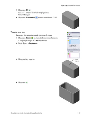 Lição 2: Funcionalidades básicas
Manual do Instrutor de Ensino do Software SolidWorks 27
7 Clique em OK .
Fillet1 aparece na árvore de projetos do
FeatureManager.
8 Clique em Sombreado na barra de ferramentas Exibir.
Tornar a peça oca
Remova a face superior usando o recurso de casca.
1 Clique em Casca na barra de ferramentas Recursos.
O PropertyManager de Casca é exibido.
2 Digite 5 para a Espessura.
3 Clique na face superior.
4 Clique em .
Face
superior
 