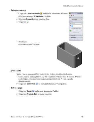 Lição 2: Funcionalidades básicas
Manual do Instrutor de Ensino do Software SolidWorks 29
Extrudar o esboço
1 Clique em Corte extrudado na barra de ferramentas Recursos.
O PropertyManager de Extrusão é exibido.
2 Selecione Passante como condição final.
3 Clique em .
4 Resultados.
O recurso de corte é exibido.
Girar a vista
Gire a vista na área de gráficos para exibir o modelo em diferentes ângulos.
1 Gire a peça na área de gráficos. Aperte e segure o botão do meio do mouse. Arraste o
ponteiro para cima/para baixo ou para a esquerda/direita. A vista é girada
dinamicamente.
2 Clique em Isométrica na barra de ferramentas Vistas padrão.
Salvar a peça
1 Clique em Salvar na barra de ferramentas Padrão.
2 Clique em Arquivo, Sair no menu principal.
 
