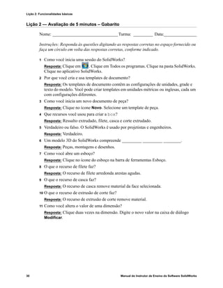 Lição 2: Funcionalidades básicas
30 Manual do Instrutor de Ensino do Software SolidWorks
Lição 2 — Avaliação de 5 minutos – Gabarito
Nome: ______________________________Turma: _________ Data:_______________
Instruções: Responda às questões digitando as respostas corretas no espaço fornecido ou
faça um círculo em volta das respostas corretas, conforme indicado.
1 Como você inicia uma sessão do SolidWorks?
Resposta: Clique em . Clique em Todos os programas. Clique na pasta SolidWorks.
Clique no aplicativo SolidWorks.
2 Por que você cria e usa templates de documento?
Resposta: Os templates de documento contêm as configurações de unidades, grade e
texto do modelo. Você pode criar templates em unidades métricas ou inglesas, cada um
com configurações diferentes.
3 Como você inicia um novo documento de peça?
Resposta: Clique no ícone Novo. Selecione um template de peça.
4 Que recursos você usou para criar a box?
Resposta: Ressalto extrudado, filete, casca e corte extrudado.
5 Verdadeiro ou falso. O SolidWorks é usado por projetistas e engenheiros.
Resposta: Verdadeiro.
6 Um modelo 3D do SolidWorks compreende _________ _________ ________.
Resposta: Peças, montagens e desenhos.
7 Como você abre um esboço?
Resposta: Clique no ícone do esboço na barra de ferramentas Esboço.
8 O que o recurso de filete faz?
Resposta: O recurso de filete arredonda arestas agudas.
9 O que o recurso de casca faz?
Resposta: O recurso de casca remove material da face selecionada.
10 O que o recurso de extrusão de corte faz?
Resposta: O recurso de extrusão de corte remove material.
11 Como você altera o valor de uma dimensão?
Resposta: Clique duas vezes na dimensão. Digite o novo valor na caixa de diálogo
Modificar.
 