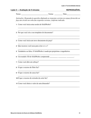 Lição 2: Funcionalidades básicas
Manual do Instrutor de Ensino do Software SolidWorks 31
Lição 2 — Avaliação de 5 minutos REPRODUZÍVEL
Nome: ______________________________Turma: _________ Data:_______________
Instruções: Responda às questões digitando as respostas corretas no espaço fornecido ou
faça um círculo em volta das respostas corretas, conforme indicado.
1 Como você inicia uma sessão do SolidWorks?
_____________________________________________________________________
_____________________________________________________________________
2 Por que você cria e usa templates de documento?
_____________________________________________________________________
_____________________________________________________________________
3 Como você inicia um novo documento de peça?
_____________________________________________________________________
4 Que recursos você usou para criar a box?
_____________________________________________________________________
5 Verdadeiro ou falso. O SolidWorks é usado por projetistas e engenheiros.
_____________________________________________________________________
6 Um modelo 3D do SolidWorks compreende _________ _________ ________.
_____________________________________________________________________
7 Como você abre um esboço?
_____________________________________________________________________
8 O que o recurso de filete faz?
_____________________________________________________________________
9 O que o recurso de casca faz?
_____________________________________________________________________
10 O que o recurso de extrusão de corte faz?
_____________________________________________________________________
11 Como você altera o valor de uma dimensão?
_____________________________________________________________________
 