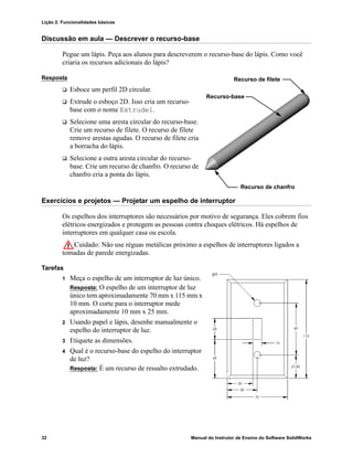Lição 2: Funcionalidades básicas
32 Manual do Instrutor de Ensino do Software SolidWorks
Discussão em aula — Descrever o recurso-base
Pegue um lápis. Peça aos alunos para descreverem o recurso-base do lápis. Como você
criaria os recursos adicionais do lápis?
Resposta
 Esboce um perfil 2D circular.
 Extrude o esboço 2D. Isso cria um recurso-
base com o nome Extrude1.
 Selecione uma aresta circular do recurso-base.
Crie um recurso de filete. O recurso de filete
remove arestas agudas. O recurso de filete cria
a borracha do lápis.
 Selecione a outra aresta circular do recurso-
base. Crie um recurso de chanfro. O recurso de
chanfro cria a ponta do lápis.
Exercícios e projetos — Projetar um espelho de interruptor
Os espelhos dos interruptores são necessários por motivo de segurança. Eles cobrem fios
elétricos energizados e protegem as pessoas contra choques elétricos. Há espelhos de
interruptores em qualquer casa ou escola.
Cuidado: Não use réguas metálicas próximo a espelhos de interruptores ligados a
tomadas de parede energizadas.
Tarefas
1 Meça o espelho de um interruptor de luz único.
Resposta: O espelho de um interruptor de luz
único tem aproximadamente 70 mm x 115 mm x
10 mm. O corte para o interruptor mede
aproximadamente 10 mm x 25 mm.
2 Usando papel e lápis, desenhe manualmente o
espelho do interruptor de luz.
3 Etiquete as dimensões.
4 Qual é o recurso-base do espelho do interruptor
de luz?
Resposta: É um recurso de ressalto extrudado.
Recurso de filete
Recurso-base
Recurso de chanfro
 