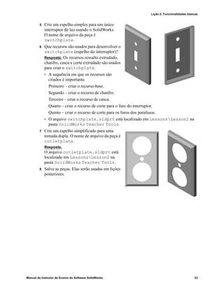 Lição 2: Funcionalidades básicas
Manual do Instrutor de Ensino do Software SolidWorks 33
5 Crie um espelho simples para um único
interruptor de luz usando o SolidWorks.
O nome de arquivo da peça é
switchplate.
6 Que recursos são usados para desenvolver o
switchplate (espelho do interruptor)?
Resposta: Os recursos ressalto extrudado,
chanfro, casca e corte extrudado são usados
para criar o switchplate.
• A sequência em que os recursos são
criados é importante.
Primeiro – criar o recurso-base.
Segundo – criar o recurso de chanfro.
Terceiro – criar o recurso de casca.
Quarto – criar o recurso de corte para o furo do interruptor.
Quinto – criar o recurso de corte para os furos dos parafusos.
• O arquivo switchplate.sldprt está localizado em LessonsLesson2 na
pasta SolidWorks Teacher Tools.
7 Crie um espelho simplificado para uma
tomada dupla. O nome de arquivo da peça é
outletplate.
Resposta:
O arquivo outletplate.sldprt está
localizado em LessonsLesson2 na
pasta SolidWorks Teacher Tools.
8 Salve as peças. Elas serão usadas em lições
posteriores.
 