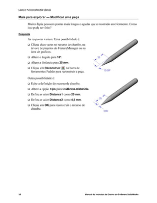 Lição 2: Funcionalidades básicas
34 Manual do Instrutor de Ensino do Software SolidWorks
Mais para explorar — Modificar uma peça
Muitos lápis possuem pontas mais longas e agudas que o mostrado anteriormente. Como
isso pode ser feito?
Resposta
As respostas variam. Uma possibilidade é:
 Clique duas vezes no recurso de chanfro, na
árvore de projetos do FeatureManager ou na
área de gráficos.
 Altere o ângulo para 10°.
 Altere a distância para 25 mm.
 Clique em Reconstruir na barra de
ferramentas Padrão para reconstruir a peça.
Outra possibilidade é:
 Edite a definição do recurso de chanfro.
 Altere a opção Tipo para Distância-Distância.
 Defina o valor Distance1 como 25 mm.
 Defina o valor Distance2 como 4,5 mm.
 Clique em OK para reconstruir o recurso de
chanfro.
 