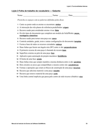Lição 2: Funcionalidades básicas
Manual do Instrutor de Ensino do Software SolidWorks 35
Lição 2 Folha de trabalho do vocabulário — Gabarito
Nome: ______________________________Turma: _________ Data:_______________
Preencha os espaços com as palavras definidas pelas dicas.
1 Canto ou ponto onde as arestas se encontram: vértice
2 A interseção dos três planos de referência predefinidos: origem
3 Recurso usado para arredondar arestas vivas: filete
4 Os três tipos de documento que compõem um modelo do SolidWorks: peças,
montagens e desenhos
5 Recurso usado para tornar uma peça oca: casca
6 Controla unidades, grade, texto e outras configurações do documento: template
7 Forma a base de todos os recursos extrudados: esboço
8 Duas linhas que fazem um ângulo reto (90°) entre si são: perpendiculares
9 O primeiro recurso de uma peça é chamado de recurso base.
10 Superfície externa ou pele de uma peça: face
11 Aplicativo para automação de projeto mecânico: SolidWorks
12 O limite de uma face: aresta
13 Duas linhas retas que sempre mantêm a mesma distância entre si são: paralelas
14 Dois círculos ou arcos que compartilham o mesmo centro são: concêntricos
15 Formas e operações que criam os blocos de construção de uma peça: recursos
16 Recurso que adiciona material a uma peça: ressalto
17 Recurso que remove material de uma peça: corte
18 Uma linha central implícita que passa pelo centro de todo recurso cilíndrico: eixo
 