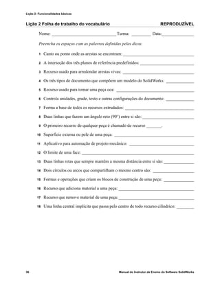 Lição 2: Funcionalidades básicas
36 Manual do Instrutor de Ensino do Software SolidWorks
Lição 2 Folha de trabalho do vocabulário REPRODUZÍVEL
Nome: ______________________________Turma: _________ Data:_______________
Preencha os espaços com as palavras definidas pelas dicas.
1 Canto ou ponto onde as arestas se encontram: _________________________________
2 A interseção dos três planos de referência predefinidos: _________________________
3 Recurso usado para arredondar arestas vivas: _________________________________
4 Os três tipos de documento que compõem um modelo do SolidWorks: _____________
5 Recurso usado para tornar uma peça oca: ____________________________________
6 Controla unidades, grade, texto e outras configurações do documento: _____________
7 Forma a base de todos os recursos extrudados: ________________________________
8 Duas linhas que fazem um ângulo reto (90°) entre si são: ________________________
9 O primeiro recurso de qualquer peça é chamado de recurso _______.
10 Superfície externa ou pele de uma peça: _____________________________________
11 Aplicativo para automação de projeto mecânico: ______________________________
12 O limite de uma face: ____________________________________________________
13 Duas linhas retas que sempre mantêm a mesma distância entre si são: ______________
14 Dois círculos ou arcos que compartilham o mesmo centro são: ___________________
15 Formas e operações que criam os blocos de construção de uma peça: ______________
16 Recurso que adiciona material a uma peça: ___________________________________
17 Recurso que remove material de uma peça:___________________________________
18 Uma linha central implícita que passa pelo centro de todo recurso cilíndrico: ________
 