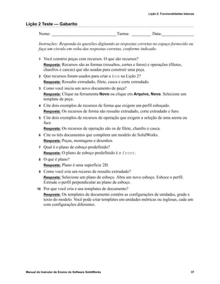 Lição 2: Funcionalidades básicas
Manual do Instrutor de Ensino do Software SolidWorks 37
Lição 2 Teste — Gabarito
Nome: ______________________________Turma: _________ Data:_______________
Instruções: Responda às questões digitando as respostas corretas no espaço fornecido ou
faça um círculo em volta das respostas corretas, conforme indicado.
1 Você constroi peças com recursos. O que são recursos?
Resposta: Recursos são as formas (ressaltos, cortes e furos) e operações (filetes,
chanfros e cascas) que são usadas para construir uma peça.
2 Que recursos foram usados para criar a box na Lição 2?
Resposta: Ressalto extrudado, filete, casca e corte extrudado.
3 Como você inicia um novo documento de peça?
Resposta: Clique na ferramenta Novo ou clique em Arquivo, Novo. Selecione um
template de peça.
4 Cite dois exemplos de recursos de forma que exigem um perfil esboçado.
Resposta: Os recursos de forma são ressalto extrudado, corte extrudado e furo.
5 Cite dois exemplos de recursos de operação que exigem a seleção de uma aresta ou
face.
Resposta: Os recursos de operação são os de filete, chanfro e casca.
6 Cite os três documentos que compõem um modelo do SolidWorks.
Resposta: Peças, montagens e desenhos
7 Qual é o plano de esboço predefinido?
Resposta: O plano de esboço predefinido é o front.
8 O que é plano?
Resposta: Plano é uma superfície 2D.
9 Como você cria um recurso de ressalto extrudado?
Resposta: Selecione um plano de esboço. Abra um novo esboço. Esboce o perfil.
Extrude o perfil perpendicular ao plano de esboço.
10 Por que você cria e usa templates de documento?
Resposta: Os templates de documento contêm as configurações de unidades, grade e
texto do modelo. Você pode criar templates em unidades métricas ou inglesas, cada um
com configurações diferentes.
 