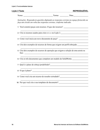 Lição 2: Funcionalidades básicas
38 Manual do Instrutor de Ensino do Software SolidWorks
Lição 2 Teste REPRODUZÍVEL
Nome: ______________________________Turma: _________ Data:_______________
Instruções: Responda às questões digitando as respostas corretas no espaço fornecido ou
faça um círculo em volta das respostas corretas, conforme indicado.
1 Você constroi peças com recursos. O que são recursos? _________________________
_____________________________________________________________________
2 Cite os recursos usados para criar a box na Lição 2.____________________________
_____________________________________________________________________
3 Como você inicia um novo documento de peça? ______________________________
_____________________________________________________________________
4 Cite dois exemplos de recursos de forma que exigem um perfil esboçado.___________
_____________________________________________________________________
5 Cite dois exemplos de recursos de operação que exigem a seleção de uma aresta ou
face. _________________________________________________________________
_____________________________________________________________________
6 Cite os três documentos que compõem um modelo do SolidWorks. ________________
_____________________________________________________________________
7 Qual é o plano de esboço predefinido?_______________________________________
_____________________________________________________________________
8 O que é plano? _________________________________________________________
_____________________________________________________________________
9 Como você cria um recurso de ressalto extrudado? _____________________________
_____________________________________________________________________
10 Por que você cria e usa templates de documento? ______________________________
_____________________________________________________________________
 
