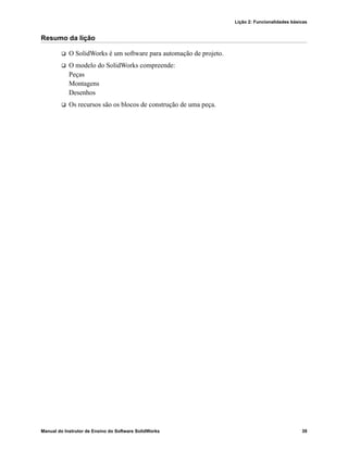 Lição 2: Funcionalidades básicas
Manual do Instrutor de Ensino do Software SolidWorks 39
Resumo da lição
 O SolidWorks é um software para automação de projeto.
 O modelo do SolidWorks compreende:
Peças
Montagens
Desenhos
 Os recursos são os blocos de construção de uma peça.
 