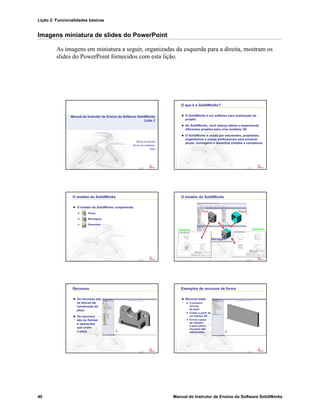 Lição 2: Funcionalidades básicas
40 Manual do Instrutor de Ensino do Software SolidWorks
Imagens miniatura de slides do PowerPoint
As imagens em miniatura a seguir, organizadas da esquerda para a direita, mostram os
slides do PowerPoint fornecidos com esta lição.
Confidential
Information
Nome da escola
Nome do professor
Data
Manual do Instrutor de Ensino do Software SolidWorks
Lição 2
Confidential
Information
O que é o SolidWorks?
O SolidWorks é um software para automação de
projeto.
No SolidWorks, você esboça idéias e experimenta
diferentes projetos para criar modelos 3D.
O SolidWorks é usado por estudantes, projetistas,
engenheiros e outros profissionais para produzir
peças, montagens e desenhos simples e complexos.
Confidential
Information
O modelo do SolidWorks
O modelo do SolidWorks compreende:
Peças
Montagens
Desenhos
Confidential
Information
PePeççaa
MontagemMontagem
DesenhoDesenho DesenhoDesenho
O modelo do SolidWorks
PePeççaa
Confidential
Information
Recursos
Os recursos são
os blocos de
construção da
peça.
Os recursos
são as formas
e operações
que criam
a peça.
Confidential
Information
Exemplos de recursos de forma
Recurso base
O primeiro
recurso
da peça.
Criado a partir de
um esboço 2D.
Forma a peça
de trabalho
à qual outros
recursos são
adicionados.
 