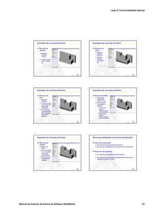 Lição 2: Funcionalidades básicas
Manual do Instrutor de Ensino do Software SolidWorks 41
Confidential
Information
Exemplos de recursos de forma
Recurso de
ressalto
Adiciona
material
à peça.
Criado a partir
de um esboço
2D.
Confidential
Information
Exemplos de recursos de forma
Recurso de
corte
Remove
material
da peça.
Criado a
partir de
um esboço
2D.
Confidential
Information
Exemplos de recursos de forma
Recurso de
furo
Remover
material.
Funciona como
um recurso de
corte mais
inteligente.
Corresponde
a um processo,
como escarear,
abrir rosca,
rebaixar.
Confidential
Information
Exemplos de recursos de forma
Recurso de filete
Usado para
arredondar
arestas vivas.
Pode remover
ou adicionar
material.
Uma aresta
externa
(filete convexo)
remove material.
Uma aresta
interna
(filete côncavo)
adiciona material.
Confidential
Information
Exemplos de recursos de forma
Recurso de
chanfro
Similar ao
filete.
Cria um ângulo
em uma aresta
em vez de
arredondá-la.
Pode remover
ou adicionar
material.
Confidential
Information
Recursos esboçados e recursos de operação
Recursos esboçados
Os recursos de forma possuem esboços.
Os recursos esboçados são criados a partir de perfis 2D.
Recursos de operação
Os recursos de operação não têm esboços.
São aplicados diretamente à peça de trabalho através da
seleção de arestas ou faces.
 