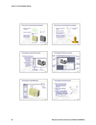 Lição 2: Funcionalidades básicas
42 Manual do Instrutor de Ensino do Software SolidWorks
Confidential
Information
Para criar um recurso base por extrusão:
1. Selecione um plano
de esboço.
2. Esboce um perfil 2D.
3. Extrude o esboço
perpendicular ao
plano do esboço.
Esboce o perfil
2D
Selecione o plano de
esboço
Extrude o esboço Recurso base resultante
Confidential
Information
Para criar um recurso base por revolução:
1. Selecione um plano de
esboço.
2. Esboce um perfil 2D.
3. Desenhe uma linha de
centro (opcional).
4. Revolucione o esboço
em torno de uma linha de
esboço ou de centro.
Linha de centro
(opcional)
Confidential
Information
Terminologia: Janela de documento
Dividida em dois painéis:
O painel esquerdo contém
a árvore de projetos do
FeatureManager®.
Lista a estrutura da
peça, da montagem
ou do desenho.
O painel direito contém
a área de gráficos.
Local para exibir,
criar e modificar uma
peça, montagem ou
desenho.
Árvore de projetos
do FeatureManager Área de gráficos
Confidential
Information
Terminologia: Interface do usuário
Barra de
ferramentas
Barra de
menus
Painel de
tarefas
Barra de
status
Command
Manager
Janela do
documento
do desenho
Janela do
documento
da peça
Confidential
Information
Terminologia: PropertyManager
Property
Manager
Canto de
confirmação
Visualização
Alça
Confidential
Information
Terminologia: Geometria básica
Eixo - Uma linha central
implícita que passa pelo
centro de todo recurso
cilíndrico.
Plano - Uma superfície
plana 2D.
Origem - O ponto onde os
três planos de referência
predefinidos se interceptam.
As coordenadas da origem
são:
(x = 0, y = 0, z = 0).
Eixo
Plano
Origem
 