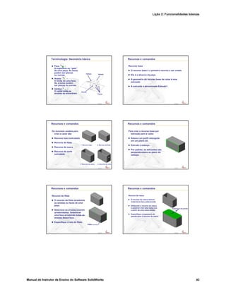 Lição 2: Funcionalidades básicas
Manual do Instrutor de Ensino do Software SolidWorks 43
Confidential
Information
Terminologia: Geometria básica
Face –
A superfície ou “pele”
de uma peça. As faces
podem ser planas
ou curvas.
Aresta –
O limite de uma face.
As arestas podem
ser planas ou curvas.
Vértice –
O canto onde as
arestas se encontram.
Vértice
Aresta
Aresta
Faces
Confidential
Information
Recursos e comandos
Recurso base
O recurso base é o primeiro recurso a ser criado.
Ele é o alicerce da peça.
A geometria do recurso base da caixa é uma
extrusão.
A extrusão é denominada Extrude1.
Confidential
Information
Recursos e comandos
Os recursos usados para
criar a caixa são:
Recurso base extrudada
Recurso de filete
Recurso de casca
Recurso de corte
extrudado
1. Recurso base 2. Recurso de filete
3. Recurso de casca 4. Recurso de corte
Confidential
Information
Recursos e comandos
Para criar o recurso base por
extrusão para a caixa:
Esboce um perfil retangular
em um plano 2D.
Extrude o esboço.
Por padrão, as extrusões são
perpendiculares ao plano do
esboço.
Confidential
Information
Recursos e comandos
Recurso de filete
O recurso de filete arredonda
as arestas ou faces de uma
peça.
Selecione as arestas a serem
arredondadas. Selecionar
uma face arredonda todas as
arestas dessa face.
Especifique o raio do filete.
Filete
Confidential
Information
Recursos e comandos
Recurso de casca
O recurso de casca remove
material da face selecionada.
Utilizando o recurso de casca,
é possível criar uma caixa oca
a partir de uma caixa sólida.
Especifique a espessura da
parede para o recurso de casca.
Espessura da parede
 