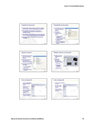Lição 2: Funcionalidades básicas
Manual do Instrutor de Ensino do Software SolidWorks 45
Confidential
Information
Templates de documento
Os templates de documento controlam unidades,
grade, texto e outras configurações do modelo.
Os templates do documento Tutorial são
necessários para concluir os exercícios nos
Tutoriais on-line.
Os templates estão localizados na guia Tutorial da
caixa de diálogo Novo documento do SolidWorks.
As propriedades do documento são salvas em
templates.
Confidential
Information
Propriedades do documento
Acessadas através do
menu Ferramentas,
Opções.
Controlam
configurações
como:
Unidades: Inglesa
(polegadas)
ou métrica (milímetros)
Configurações de
grade/snap
Cores, propriedades de
material e qualidade da
imagem
Confidential
Information
Opções do sistema
Acessadas através do
menu Ferramentas,
Opções.
Permitem que você
personalize seu
ambiente de trabalho.
As opções do sistema
controlam:
Locais de arquivos
Desempenho
Incrementos da caixa
de valores
Confidential
Information
Múltiplas vistas de um documento
Clique no menu
instantâneo da
vista.
Selecione
um ícone.
Os ícones da
viewport incluem:
Vista única
Duas vistas
(horizontal
e vertical)
Quatro vistas
Confidential
Information
Criar um esboço 2D
1. Clique em Esboço na
barra de ferramentas
Esboço.
2. Selecione o plano
frontal como
plano de esboço.
3. Clique em Retângulo
na barra de
Ferramentas de
esboço.
4. Mova o ponteiro para
a origem do esboço.
Confidential
Information
Criar um esboço 2D
5. Clique no botão esquerdo
do mouse.
6. Arraste o ponteiro
para cima e para
a direita.
7. Clique no botão
esquerdo do mouse
novamente.
 