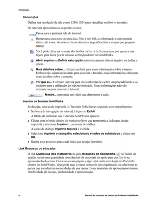 Introdução
vi Manual do Instrutor de Ensino do Software SolidWorks
Convenções
Defina sua resolução de tela como 1280x1024 para visualizar melhor os tutoriais.
Os tutoriais apresentam os seguintes ícones:
Passa para a próxima tela do tutorial.
Representa uma nota ou uma dica. Não é um link; a informação é apresentada
abaixo do ícone. As notas e dicas oferecem sugestões úteis e etapas que poupam
tempo.
Você pode clicar na maioria dos botões da barra de ferramentas que aparece nas
lições para fazer piscar o botão correspondente no SolidWorks.
Abrir arquivo ou Definir esta opção automaticamente abre o arquivo ou define a
opção.
Mais detalhes sobre... oferece um link para mais informações sobre o tópico.
Embora não sejam necessárias para concluir o tutorial, essas informações oferecem
mais detalhes sobre o assunto.
Por que eu...? oferece um link para mais informações sobre um procedimento e os
motivos para a utilização do método indicado. Essas informações não são
necessárias para concluir o tutorial.
Mostre... apresenta um vídeo que demonstra a ação.
Imprimir os Tutoriais SolidWorks
Se desejar, você pode imprimir os Tutoriais SolidWorks seguindo este procedimento:
1 Na barra de navegação do tutorial, clique em Exibir.
A tabela de conteúdo dos Tutoriais SolidWorks aparece.
2 Clique com o botão direito do mouse no livro que representa a lição que deseja
imprimir e selecione Imprimir... no menu de atalhos.
A caixa de diálogo Imprimir tópicos é exibida.
3 Selecione Imprimir o cabeçalho selecionado e todos os subtópicos e clique em
OK.
4 Repita esse processo para cada lição que desejar imprimir.
Link Recursos do educador
O link Currículos dos instrutores na guia Recursos do SolidWorks no Painel de
tarefas inclui uma quantidade considerável de materiais de apoio para auxiliá-lo na
apresentação do curso. O acesso a essa página exige uma conta com login no Portal do
cliente do SolidWorks. Você pode usar o curso como ele está organizado ou selecionar as
partes que atendem às necessidades de sua turma. Esses materiais de apoio proporcionam
flexibilidade de escopo, profundidade e apresentação.
 