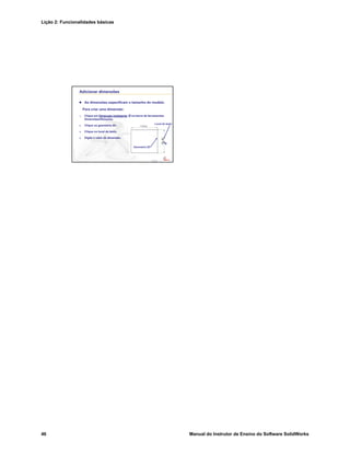 Lição 2: Funcionalidades básicas
46 Manual do Instrutor de Ensino do Software SolidWorks
Confidential
Information
Adicionar dimensões
As dimensões especificam o tamanho do modelo.
Para criar uma dimensão:
1. Clique em Dimensão inteligente na barra de ferramentas
Dimensões/Relações.
2. Clique na geometria 2D.
3. Clique no local do texto.
4. Digite o valor da dimensão.
Geometria 2D
Local do texto
 