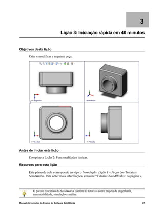 Manual do Instrutor de Ensino do Software SolidWorks 47
3
Lição 3: Iniciação rápida em 40 minutos
Objetivos desta lição
Criar e modificar a seguinte peça:
Antes de iniciar esta lição
Complete a Lição 2: Funcionalidades básicas.
Recursos para esta lição
Este plano de aula corresponde ao tópico Introdução: Lição 1 – Peças dos Tutoriais
SolidWorks. Para obter mais informações, consulte “Tutoriais SolidWorks” na página v.
O pacote educativo do SolidWorks contém 80 tutoriais sobre projeto de engenharia,
sustentabilidade, simulação e análise.
 