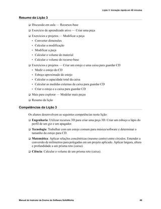 Lição 3: Iniciação rápida em 40 minutos
Manual do Instrutor de Ensino do Software SolidWorks 49
Resumo da Lição 3
 Discussão em aula — Recursos-base
 Exercício de aprendizado ativo — Criar uma peça
 Exercícios e projetos — Modificar a peça
• Converter dimensões
• Calcular a modificação
• Modificar a peça
• Calcular o volume do material
• Calcular o volume do recurso-base
 Exercícios e projetos — Criar um estojo e uma caixa para guardar CD
• Medir o estojo do CD
• Esboço aproximado do estojo
• Calcular a capacidade total da caixa
• Calcular as medidas externas da caixa para guardar CD
• Criar o estojo e a caixa para guardar CD
 Mais para explorar — Modelar mais peças
 Resumo da lição
Competências da Lição 3
Os alunos desenvolvem as seguintes competências nesta lição:
 Engenharia: Utilizar recursos 3D para criar uma peça 3D. Criar um esboço a lápis do
perfil de um giz e um apagador.
 Tecnologia: Trabalhar com um estojo comum para música/software e determinar o
tamanho do estojo para CD.
 Matemática: Aplicar relações concêntricas (mesmo centro) entre círculos. Entender a
conversão de milímetros para polegadas em um projeto aplicado. Aplicar largura, altura
e profundidade a um prisma reto (caixa).
 Ciência: Calcular o volume de um prisma reto (caixa).
 