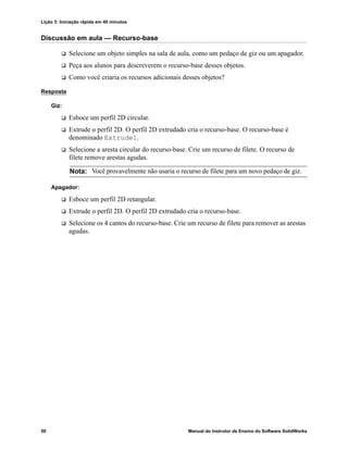 Lição 3: Iniciação rápida em 40 minutos
50 Manual do Instrutor de Ensino do Software SolidWorks
Discussão em aula — Recurso-base
 Selecione um objeto simples na sala de aula, como um pedaço de giz ou um apagador.
 Peça aos alunos para descreverem o recurso-base desses objetos.
 Como você criaria os recursos adicionais desses objetos?
Resposta
Giz:
 Esboce um perfil 2D circular.
 Extrude o perfil 2D. O perfil 2D extrudado cria o recurso-base. O recurso-base é
denominado Extrude1.
 Selecione a aresta circular do recurso-base. Crie um recurso de filete. O recurso de
filete remove arestas agudas.
Apagador:
 Esboce um perfil 2D retangular.
 Extrude o perfil 2D. O perfil 2D extrudado cria o recurso-base.
 Selecione os 4 cantos do recurso-base. Crie um recurso de filete para remover as arestas
agudas.
Nota: Você provavelmente não usaria o recurso de filete para um novo pedaço de giz.
 