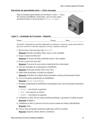 Lição 3: Iniciação rápida em 40 minutos
Manual do Instrutor de Ensino do Software SolidWorks 51
Exercícios de aprendizado ativo — Criar uma peça
Siga as instruções apresentadas em Introdução: Lição 1 – Peças
dos Tutoriais SolidWorks. Nesta lição, você vai criar a peça
mostrada à direita. O nome da peça é Tutor1.sldprt.
Lição 3 — Avaliação de 5 minutos – Gabarito
Nome: ______________________________Turma: _________ Data:_______________
Instruções: Responda às questões digitando as respostas corretas no espaço fornecido ou
faça um círculo em volta das respostas corretas, conforme indicado.
1 Que recursos você usou para criar Tutor1?
Resposta: Ressalto extrudado, filete, casca e corte extrudado.
2 O que o recurso de filete faz?
Resposta: O recurso de filete arredonda arestas e faces agudas.
3 O que o recurso de casca faz?
Resposta: O recurso de casca remove material da face selecionada.
4 Cite três comandos de visualização no SolidWorks.
Resposta: Zoom para ajustar, Girar vista e Pan.
5 Onde ficam localizados os botões de exibição?
Resposta: Os botões de exibição ficam localizados na barra de ferramentas Exibir.
6 Cite os três planos predefinidos do SolidWorks.
Resposta: Front, Top e Right.
7 Os planos predefinidos do SolidWorks correspondem a que vistas de desenho de princípio?
Resposta:
• Front = vista frontal ou posterior
• Top = vista superior ou inferior
• Right = vista direita ou esquerda
8 Verdadeiro ou falso. Em um esboço totalmente definido, a geometria é exibida em preto.
Resposta:Verdadeiro.
9 Verdadeiro ou falso. É possível criar um recurso usando um esboço sobredefinido.
Resposta: Falso.
10 Cite as vistas de desenho primárias usadas para exibir um modelo.
Resposta: Superior, frontal, direita e isométrica.
 