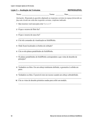 Lição 3: Iniciação rápida em 40 minutos
52 Manual do Instrutor de Ensino do Software SolidWorks
Lição 3 — Avaliação de 5 minutos REPRODUZÍVEL
Nome: ______________________________Turma: _________ Data:_______________
Instruções: Responda às questões digitando as respostas corretas no espaço fornecido ou
faça um círculo em volta das respostas corretas, conforme indicado.
1 Que recursos você usou para criar Tutor1?
_____________________________________________________________________
2 O que o recurso de filete faz?
_____________________________________________________________________
3 O que o recurso de casca faz?
_____________________________________________________________________
4 Cite três comandos de visualização no SolidWorks.
_____________________________________________________________________
5 Onde ficam localizados os botões de exibição?
_____________________________________________________________________
6 Cite os três planos predefinidos do SolidWorks.
_____________________________________________________________________
7 Os planos predefinidos do SolidWorks correspondem a que vistas de desenho de
princípio?
_____________________________________________________________________
_____________________________________________________________________
8 Verdadeiro ou falso. Em um esboço totalmente definido, a geometria é exibida em
preto.
_____________________________________________________________________
9 Verdadeiro ou falso. É possível criar um recurso usando um esboço sobredefinido.
_____________________________________________________________________
10 Cite as vistas de desenho primárias usadas para exibir um modelo.
_____________________________________________________________________
 
