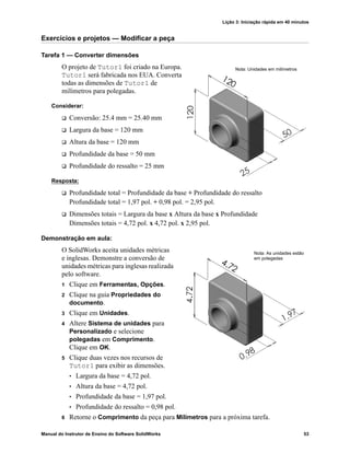 Lição 3: Iniciação rápida em 40 minutos
Manual do Instrutor de Ensino do Software SolidWorks 53
Exercícios e projetos — Modificar a peça
Tarefa 1 — Converter dimensões
O projeto de Tutor1 foi criado na Europa.
Tutor1 será fabricada nos EUA. Converta
todas as dimensões de Tutor1 de
milímetros para polegadas.
Considerar:
 Conversão: 25.4 mm = 25.40 mm
 Largura da base = 120 mm
 Altura da base = 120 mm
 Profundidade da base = 50 mm
 Profundidade do ressalto = 25 mm
Resposta:
 Profundidade total = Profundidade da base + Profundidade do ressalto
Profundidade total = 1,97 pol. + 0,98 pol. = 2,95 pol.
 Dimensões totais = Largura da base x Altura da base x Profundidade
Dimensões totais = 4,72 pol. x 4,72 pol. x 2,95 pol.
Demonstração em aula:
O SolidWorks aceita unidades métricas
e inglesas. Demonstre a conversão de
unidades métricas para inglesas realizada
pelo software.
1 Clique em Ferramentas, Opções.
2 Clique na guia Propriedades do
documento.
3 Clique em Unidades.
4 Altere Sistema de unidades para
Personalizado e selecione
polegadas em Comprimento.
Clique em OK.
5 Clique duas vezes nos recursos de
Tutor1 para exibir as dimensões.
• Largura da base = 4,72 pol.
• Altura da base = 4,72 pol.
• Profundidade da base = 1,97 pol.
• Profundidade do ressalto = 0,98 pol.
6 Retorne o Comprimento da peça para Milímetros para a próxima tarefa.
Nota: Unidades em milímetros
Nota: As unidades estão
em polegadas
 