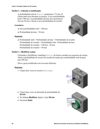 Lição 3: Iniciação rápida em 40 minutos
54 Manual do Instrutor de Ensino do Software SolidWorks
Tarefa 2 — Calcular a modificação
A profundidade total de Tutor1 atualmente é 75 mm. O
cliente pede uma alteração no projeto. A nova profundidade
total é 100 mm. A profundidade da base deve permanecer
fixa em 50 mm. Calcule a nova profundidade do ressalto.
Considerar:
 Nova profundidade total = 100 mm
 Profundidade da base = 50 mm
Resposta:
 Profundidade total = Profundidade da base + Profundidade do ressalto
Profundidade do ressalto = Profundidade total - Profundidade da base
Profundidade do ressalto = 100 mm - 50 mm
Profundidade do ressalto = 50 mm
Tarefa 3 — Modificar a peça
Utilizando o SolidWorks, modifique Tutor1 de forma a atender aos requisitos do cliente.
Altere a profundidade do recurso de ressalto de modo que a profundidade total da peça
seja 100 mm.
Salve a peça modificada com um nome diferente.
Resposta:
1 Clique duas vezes no recurso Extrude2.
2 Clique duas vezes na dimensão de profundidade de
25 mm.
3 No diálogo Modificar, digite o valor 50 mm.
4 Pressione Enter.
 