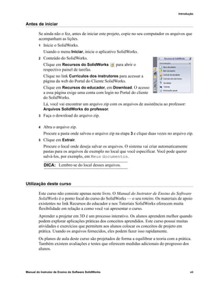 Introdução
Manual do Instrutor de Ensino do Software SolidWorks vii
Antes de iniciar
Se ainda não o fez, antes de iniciar este projeto, copie no seu computador os arquivos que
acompanham as lições.
1 Inicie o SolidWorks.
Usando o menu Iniciar, inicie o aplicativo SolidWorks.
2 Conteúdo do SolidWorks.
Clique em Recursos do SolidWorks para abrir o
respectivo painel de tarefas.
Clique no link Currículos dos instrutores para acessar a
página da web do Portal do Cliente SolidWorks.
Clique em Recursos do educador, em Download. O acesso
a essa página exige uma conta com login no Portal do cliente
do SolidWorks.
Lá, você vai encontrar um arquivo zip com os arquivos de assistência ao professor:
Arquivos SolidWorks do professor.
3 Faça o download do arquivo zip.
4 Abra o arquivo zip.
Procure a pasta onde salvou o arquivo zip na etapa 3 e clique duas vezes no arquivo zip.
5 Clique em Extrair.
Procure o local onde deseja salvar os arquivos. O sistema vai criar automaticamente
pastas para os arquivos de exemplo no local que você especificar. Você pode querer
salvá-los, por exemplo, em Meus documentos.
Utilização deste curso
Este curso não consiste apenas neste livro. O Manual do Instrutor de Ensino do Software
SolidWorks é o ponto focal do curso do SolidWorks — o seu roteiro. Os materiais de apoio
existentes no link Recursos do educador e nos Tutoriais SolidWorks oferecem muita
flexibilidade em relação a como você vai apresentar o curso.
Aprender a projetar em 3D é um processo interativo. Os alunos aprendem melhor quando
podem explorar aplicações práticas dos conceitos aprendidos. Este curso possui muitas
atividades e exercícios que permitem aos alunos colocar os conceitos de projeto em
prática. Usando os arquivos fornecidos, eles podem fazer isso rapidamente.
Os planos de aula deste curso são projetados de forma a equilibrar a teoria com a prática.
Também existem avaliações e testes que oferecem medidas adicionais do progresso dos
alunos.
DICA: Lembre-se do local desses arquivos.
 