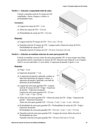 Lição 3: Iniciação rápida em 40 minutos
Manual do Instrutor de Ensino do Software SolidWorks 57
Tarefa 3 — Calcular a capacidade total da caixa
Calcule o tamanho total de 25 estojos de CD
empilhados. Anote a largura, a altura e a
profundidade totais.
Considerar:
 Largura do estojo de CD = 1 cm
 Altura do estojo de CD = 12,4 cm
 Profundidade do estojo de CD = 14,2 cm
Resposta:
 Largura total de 25 estojos de CD = 25 x 1 cm = 25 cm
 Tamanho total de 25 estojos de CD = Largura total x Altura do estojo de CD x
Profundidade do estojo de CD
Tamanho total de 25 estojos de CD = 25 cm x 12,4 cm x 14,2 cm
Tarefa 4 — Calcular as medidas externas da caixa para guardar CD
Calcule as medidas externas totais da caixa para guardar CD. A caixa requer uma folga
que permita inserir e posicionar os estojos de CD. Adicione uma folga de 2 cm à largura
total (1 cm em cada lado) e 2 cm à altura. A espessura da parede é igual a 1 cm.
Resposta:
 Folga = 2 cm
 Espessura da parede = 1 cm
 A espessura da parede é aplicada a ambos os
lados das dimensões de largura e altura. A
espessura da parede é aplicada a um lado da
dimensão de profundidade.
 Largura da caixa para guardar CD = Largura
total de 25 estojos de CD + Folga + Espessura
da parede + Espessura da parede
Largura da caixa para guardar CD = 25 cm +
2 cm + 1 cm + 1 cm = 29 cm
 Altura da caixa para guardar CD = Altura do estojo de CD + Folga + Espessura da
parede + Espessura da parede
Altura da caixa para guardar CD = 12,4 cm + 2 cm + 1 cm + 1 cm = 16,4 cm
 Profundidade da caixa para guardar CD = Profundidade do estojo de CD + Folga +
Espessura da parede
Profundidade da caixa para guardar CD = 14,2 cm + 2 cm + 1 cm = 17,2 cm
 Tamanho total da caixa para guardar CD = Largura da caixax Altura da caixa x
Profundidade da caixa
Tamanho total da caixa para guardar CD = 29 cm x 16,4 cm x 17,2 cm
 