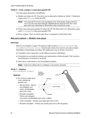 Lição 3: Iniciação rápida em 40 minutos
58 Manual do Instrutor de Ensino do Software SolidWorks
Tarefa 5 — Criar o estojo e a caixa para guardar CD
Crie duas peças utilizando o SolidWorks.
 Modele um estojo de CD. Você deve usar as dimensões obtidas na Tarefa 1. Denomine
a peça como CD case (estojo de CD).
 Projete uma caixa para guardar 25 estojos de CD. Os filetes têm 2 cm. Denomine a peça
como storagebox (caixa para guardar CD).
 Salve as peças. Você vai usá-las para fazer a montagem no final desta lição.
Mais para explorar — Modelar mais peças
Descrição
Observe os exemplos a seguir. Os arquivos estão na pasta LessonsLesson03 em
SolidWorks Teacher Tools. Existem pelo menos três recursos em cada exemplo.
Identifique as ferramentas de esboço 2D usadas para criar as formas. Você deve:
 Considerar como a peça deve ser dividida em recursos individuais.
 Concentrar-se na criação de esboços que representem a forma desejada. Não é preciso
usar dimensões. Concentre-se na forma.
 Além disso, experimente e crie seus próprios projetos.
Tarefa 1 — Explorar
bottleopener.sldprt
Resposta:
 Os recursos usados para
criar o abridor de
garrafas são:
• Recurso-base – Esboce
um retângulo com
cantos arredondados
para criar a alça.
• Ressalto extrudado -
Esboce um triângulo
com cantos arredondados para criar a cabeça.
• Corte extrudado – Esboce uma elipse para criar o furo.
• Ressalto extrudado – Esboce um círculo para criar a aba do gancho.
Nota: Um estojo de CD real é uma montagem com várias peças. Neste exercício,
você vai criar uma representação simplificada do estojo de CD. Ele é uma
peça única que representa as dimensões totais externas do estojo.
Nota: Cada novo esboço deve se sobrepor a um recurso existente.
Sobrepor
a geometria
esboçada
Ressalto
Corte
Recurso-base
Ressalto
 