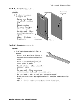 Lição 3: Iniciação rápida em 40 minutos
Manual do Instrutor de Ensino do Software SolidWorks 59
Tarefa 2 — Explorar door.sldprt
Resposta:
 Os recursos usados para
criar a porta são:
• Recurso-base – Esboce
um retângulo para criar a
porta.
• Ressalto extrudado –
Esboce um círculo para
criar o furo na porta.
• Corte extrudado – Esboce
dois retângulos para criar
o painel.
• Chanfro – Selecione a
face do meio.
Tarefa 3 — Explorar wrench.sldprt
Resposta:
 Os recursos usados para criar a chave de
boca são:
• Recurso-base – Esboce um retângulo e
arredonde uma extremidade para criar o
punho.
• Casca – Selecione a face superior para
criar o recesso no punho.
• Ressalto extrudado – Esboce um círculo
para criar a cabeça.
• Corte extrudado – Esboce uma ranhura
com a extremidade arredondada para criar a abertura.
• Corte extrudado – Esboce o círculo para criar o furo no punho.
• Filete – Selecione faces e arestas para arredondar o punho e as arestas externas da
cabeça.
• Chanfro – Selecione as duas arestas internas de entrada da abertura.
Primeiro, crie o
Recurso-base
Chanfro
Corte extrudado
Corte extrudado
 