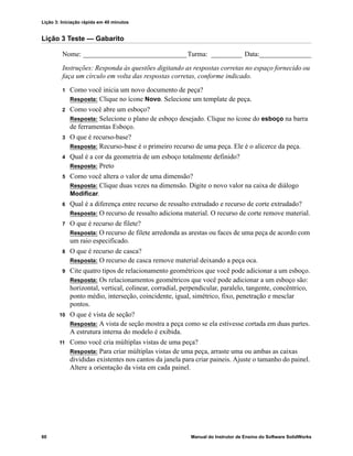 Lição 3: Iniciação rápida em 40 minutos
60 Manual do Instrutor de Ensino do Software SolidWorks
Lição 3 Teste — Gabarito
Nome: ______________________________Turma: _________ Data:_______________
Instruções: Responda às questões digitando as respostas corretas no espaço fornecido ou
faça um círculo em volta das respostas corretas, conforme indicado.
1 Como você inicia um novo documento de peça?
Resposta: Clique no ícone Novo. Selecione um template de peça.
2 Como você abre um esboço?
Resposta: Selecione o plano de esboço desejado. Clique no ícone do esboço na barra
de ferramentas Esboço.
3 O que é recurso-base?
Resposta: Recurso-base é o primeiro recurso de uma peça. Ele é o alicerce da peça.
4 Qual é a cor da geometria de um esboço totalmente definido?
Resposta: Preto
5 Como você altera o valor de uma dimensão?
Resposta: Clique duas vezes na dimensão. Digite o novo valor na caixa de diálogo
Modificar.
6 Qual é a diferença entre recurso de ressalto extrudado e recurso de corte extrudado?
Resposta: O recurso de ressalto adiciona material. O recurso de corte remove material.
7 O que é recurso de filete?
Resposta: O recurso de filete arredonda as arestas ou faces de uma peça de acordo com
um raio especificado.
8 O que é recurso de casca?
Resposta: O recurso de casca remove material deixando a peça oca.
9 Cite quatro tipos de relacionamento geométricos que você pode adicionar a um esboço.
Resposta: Os relacionamentos geométricos que você pode adicionar a um esboço são:
horizontal, vertical, colinear, corradial, perpendicular, paralelo, tangente, concêntrico,
ponto médio, interseção, coincidente, igual, simétrico, fixo, penetração e mesclar
pontos.
10 O que é vista de seção?
Resposta: A vista de seção mostra a peça como se ela estivesse cortada em duas partes.
A estrutura interna do modelo é exibida.
11 Como você cria múltiplas vistas de uma peça?
Resposta: Para criar múltiplas vistas de uma peça, arraste uma ou ambas as caixas
divididas existentes nos cantos da janela para criar paineis. Ajuste o tamanho do painel.
Altere a orientação da vista em cada painel.
 