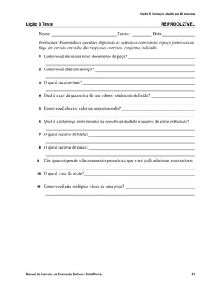 Lição 3: Iniciação rápida em 40 minutos
Manual do Instrutor de Ensino do Software SolidWorks 61
Lição 3 Teste REPRODUZÍVEL
Nome: ______________________________Turma: _________ Data:_______________
Instruções: Responda às questões digitando as respostas corretas no espaço fornecido ou
faça um círculo em volta das respostas corretas, conforme indicado.
1 Como você inicia um novo documento de peça? _______________________________
_____________________________________________________________________
2 Como você abre um esboço? ______________________________________________
_____________________________________________________________________
3 O que é recurso-base?____________________________________________________
_____________________________________________________________________
4 Qual é a cor da geometria de um esboço totalmente definido? ____________________
_____________________________________________________________________
5 Como você altera o valor de uma dimensão?__________________________________
_____________________________________________________________________
6 Qual é a diferença entre recurso de ressalto extrudado e recurso de corte extrudado?
_____________________________________________________________________
7 O que é recurso de filete? _________________________________________________
_____________________________________________________________________
8 O que é recurso de casca?_________________________________________________
_____________________________________________________________________
9 Cite quatro tipos de relacionamento geométrico que você pode adicionar a um esboço.
_____________________________________________________________________
10 O que é vista de seção?___________________________________________________
_____________________________________________________________________
11 Como você cria múltiplas vistas de uma peça? ________________________________
_____________________________________________________________________
 