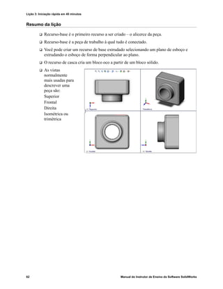 Lição 3: Iniciação rápida em 40 minutos
62 Manual do Instrutor de Ensino do Software SolidWorks
Resumo da lição
 Recurso-base é o primeiro recurso a ser criado – o alicerce da peça.
 Recurso-base é a peça de trabalho à qual tudo é conectado.
 Você pode criar um recurso de base extrudado selecionando um plano de esboço e
extrudando o esboço de forma perpendicular ao plano.
 O recurso de casca cria um bloco oco a partir de um bloco sólido.
 As vistas
normalmente
mais usadas para
descrever uma
peça são:
Superior
Frontal
Direita
Isométrica ou
trimétrica
 