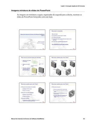 Lição 3: Iniciação rápida em 40 minutos
Manual do Instrutor de Ensino do Software SolidWorks 63
Imagens miniatura de slides do PowerPoint
As imagens em miniatura a seguir, organizadas da esquerda para a direita, mostram os
slides do PowerPoint fornecidos com esta lição.
Confidential
Information
Nome da escola
Nome do professor
Data
Manual do Instrutor de Ensino do Software SolidWorks
Lição 3
Confidential
Information
Recursos e comandos
Recurso base
O primeiro recurso que é criado.
O alicerce da peça.
A geometria do recurso base da caixa é uma
extrusão.
A extrusão é denominada Extrude1.
Dica: Mantenha o recurso base simples.
Confidential
Information
Para criar um recurso base por extrusão:
1. Selecione um plano
de esboço.
2. Esboce um perfil
2D.
3. Extrude o esboço
perpendicular ao
plano do esboço.
Esboce o perfil
2D
Selecione o plano de
esboço
Extrude o esboço
Recurso base resultante
Confidential
Information
Recursos usados para criar Tutor1
1.Extrusão da base 2.Extrusão de ressalto 3.Extrusão de corte
4.Filetes 5.Casca
Confidential
Information
Recursos usados para criar Tutor1
Recurso de extrusão de ressalto
Adiciona material à peça.
Requer um esboço.
Recurso de corte extrudado
Remove material da peça.
Requer um esboço.
Recurso de filete
Arredonda as arestas ou faces de uma peça de
acordo com um raio especificado.
Confidential
Information
Recursos usados para criar Tutor1
Recurso de casca
Remove material da face selecionada.
Cria um bloco oco a partir de um bloco
sólido.
Muito útil para peças de plástico com
paredes finas.
Você deve especificar a espessura da
parede quando usar o recurso de
casca.
 