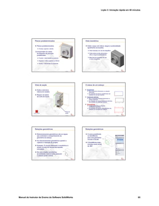 Lição 3: Iniciação rápida em 40 minutos
Manual do Instrutor de Ensino do Software SolidWorks 65
Confidential
Information
Planos predeterminados
Planos predeterminados
Frontal, superior e direito
Correspondem às vistas
de desenho de princípio
predefinidas:
Frontal = vista frontal ou posterior
Superior = vista superior ou inferior
Direita = vista direita ou esquerda
Confidential
Information
Vista isométrica
Exibe a peça com altura, largura e profundidade
igualmente escorçadas.
Vista ilustrada, em vez de ortográfica.
Exibe todas as três dimensões –
altura, largura e profundidade.
Mais fácil de visualizar do que
a vista ortográfica.
Confidential
Information
Vista de seção
Exibe a estrutura
interna do modelo.
Requer um plano
de corte de seção.
Plano de
seçãoPasse o mouse
Confidential
Information
O status de um esboço
Subdefinido
São necessárias dimensões ou relações
adicionais.
As entidades de esboço subdefinidas são
exibidas em azul (por padrão).
Totalmente definido
Não é necessária nenhuma dimensão ou
relação adicional.
As entidades de esboço totalmente definidas
são exibidas em preto (por padrão).
Sobredefinido
Contém dimensões ou relações
conflitantes, ou ambas.
As entidades de esboço sobredefinidas são
exibidas em vermelho (por padrão).
Confidential
Information
Relações geométricas
Relacionamentos geométricos são as regras
que controlam o comportamento da
geometria do esboço.
Os relacionamentos geométricos ajudam a
capturar a intenção do projeto.
Exemplo: O círculo esboçado é concêntrico à
aresta circular do recurso de ressalto
extrudado.
Em uma relação concêntrica,
as entidades selecionadas possuem
o mesmo ponto central.
Confidential
Information
Relações geométricas
O nome predefinido
no SolidWorks
para uma geometria
circular é Arco#.
O SolidWorks trata
círculos como arcos
de 360°.
 