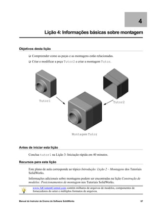 Manual do Instrutor de Ensino do Software SolidWorks 67
4
Lição 4: Informações básicas sobre montagem
Objetivos desta lição
 Compreender como as peças e as montagens estão relacionadas.
 Criar e modificar a peça Tutor2 e criar a montagem Tutor.
Antes de iniciar esta lição
Conclua tutor1 na Lição 3: Iniciação rápida em 40 minutos.
Recursos para esta lição
Este plano de aula corresponde ao tópico Introdução: Lição 2 – Montagens dos Tutoriais
SolidWorks.
Informações adicionais sobre montagens podem ser encontradas na lição Construção de
modelos: Posicionamentos de montagem nos Tutoriais SolidWorks.
www.3dContentCentral.com contém milhares de arquivos de modelos, componentes de
fornecedores do setor e múltiplos formatos de arquivos.
Tutor1 Tutor2
Montagem Tutor
 