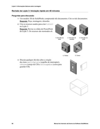 Lição 4: Informações básicas sobre montagem
68 Manual do Instrutor de Ensino do Software SolidWorks
Revisão da Lição 3: Iniciação rápida em 40 minutos
Perguntas para discussão
1 Um modelo 3D do SolidWorks compreende três documentos. Cite os três documentos.
Resposta: Peça, montagem e desenho.
2 Cite os recursos usados para criar tutor1
na Lição 3.
Resposta: Revise os slides do PowerPoint
da Lição 3. Os recursos são mostrados ali.
3 Discuta qualquer dúvida sobre a criação
dos itens switchplate (espelho de interruptor),
cdcase (estojo de CD) e storagebox (caixa para
guardar CD).
1. Extrusão da 2. Extrusão de
4. Filetes
3. Extrusão de
5. Casca
base ressalto corte
 