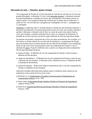 Lição 4: Informações básicas sobre montagem
Manual do Instrutor de Ensino do Software SolidWorks 71
Discussão em aula — Tamanho, ajuste e função
Um componente de fixação de 3,5 mm não pode ser inserido em um furo de 3,5 mm sem
grande dificuldade. A dimensão 3,5 mm é uma dimensão nominal. A dimensão nominal
tem aproximadamente o tamanho do recurso que corresponde a uma fração comum ou
número inteiro. Um exemplo de dimensão nominal que os alunos talvez conheçam é o
caibro de 2x4. Um 2x4 não tem 2 polegadas por 4 polegadas. Ele tem 11
/2 polegadas por
31/2 polegadas.
Tolerância é a diferença entre a variação máxima e mínima de uma dimensão nominal e a
dimensão real fabricada. Um projeto pode pedir um furo de 4 mm, por exemplo. Quando o
produto é fabricado, o diâmetro real do furo vai variar de acordo com muitos fatores,
como, por exemplo, o método usado para fazer o furo ou o desgaste da ferramenta. O
tamanho de um furo feito por uma broca cega é diferente do feito por uma broca afiada.
Ao projetar um produto, o projetista deve levar em conta as tolerâncias. Por exemplo, se o
furo estiver no limite mínimo do seu intervalo de tolerância e o componente de fixação
que será inserido estiver no limite máximo do seu intervalo de tolerância, essa combinação
ainda vai dar certo? Esse relacionamento entre um componente de fixação e o furo é
chamado de ajuste. O ajuste é definido como o aperto ou a folga entre dois componentes.
Há três tipos principais de ajuste:
 Ajuste de folga – O diâmetro do eixo do componente de fixação é menor do que o
diâmetro do furo da placa.
 Ajuste de interferência – O diâmetro do eixo do componente de fixação é maior do que
o diâmetro do furo da placa. A diferença entre o diâmetro do eixo e o diâmetro do furo
é chamada de interferência.
 Ajuste de transição – Pode existir folga ou interferência entre o eixo do componente de
fixação e o diâmetro do furo da placa.
Apresente exemplos adicionais para explicar ajuste e tolerância, tanto a partir de sua
experiência como a partir de livros-texto como:
 Bertoline et. al. Fundamentals of Graphics Communications (Fundamentos da
Comunicação Gráfica), Irwin, 1995.
 Earle, James, Engineering Design Graphics (Gráficos de Projetos de Engenharia),
Addison Wesley 1999.
 Jensel et al. Engineering Drawing and Design (Desenho e Projeto de Engenharia),
Glencoe, 1990.
 