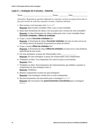 Lição 4: Informações básicas sobre montagem
74 Manual do Instrutor de Ensino do Software SolidWorks
Lição 4 — Avaliação de 5 minutos – Gabarito
Nome: ______________________________Turma: _________ Data:_______________
Instruções: Responda às questões digitando as respostas corretas no espaço fornecido ou
faça um círculo em volta das respostas corretas, conforme indicado.
1 Que recursos você usou para criar Tutor2?
Resposta: Base/ressalto extrudado, filete, casca e corte extrudado.
2 Quais duas ferramentas de esboço você usou para criar o recurso de corte extrudado?
Resposta: As duas ferramentas de esboço usadas para criar o corte extrudado foram
Converter entidades e Offset de entidades.
3 O que o recurso Converter entidades faz?
Resposta: A ferramenta de esboço Converter entidades cria uma ou mais curvas em
um esboço através da projeção de geometria no plano do esboço.
4 O que o recurso Offset de entidades faz?
Resposta: A ferramenta de esboço Offset de entidades cria uma curva a uma distância
especificada de uma aresta.
5 Em uma montagem, as peças são referenciadas como _______________.
Resposta: Em uma montagem, as peças são referenciadas como componentes.
6 Verdadeiro ou falso. Um componente fixo está livre para se movimentar.
Resposta: Falso.
7 Verdadeiro ou falso. Posicionamentos são relacionamentos que alinham e ajustam os
componentes de uma montagem entre si.
Resposta: Verdadeiro.
8 Quantos componentes existem em uma montagem?
Resposta: Uma montagem contém dois ou mais componentes.
9 Que posicionamentos são necessários para a montagem Tutor?
Resposta: São necessários três posicionamentos coincidentes para a montagem
Tutor.
 
