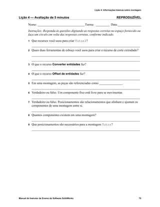 Lição 4: Informações básicas sobre montagem
Manual do Instrutor de Ensino do Software SolidWorks 75
Lição 4 — Avaliação de 5 minutos REPRODUZÍVEL
Nome: ______________________________Turma: _________ Data:_______________
Instruções: Responda às questões digitando as respostas corretas no espaço fornecido ou
faça um círculo em volta das respostas corretas, conforme indicado.
1 Que recursos você usou para criar Tutor2?
_____________________________________________________________________
2 Quais duas ferramentas de esboço você usou para criar o recurso de corte extrudado?
_____________________________________________________________________
_____________________________________________________________________
3 O que o recurso Converter entidades faz?
_____________________________________________________________________
4 O que o recurso Offset de entidades faz?
_____________________________________________________________________
5 Em uma montagem, as peças são referenciadas como _______________.
_____________________________________________________________________
6 Verdadeiro ou falso. Um componente fixo está livre para se movimentar.
_____________________________________________________________________
7 Verdadeiro ou falso. Posicionamentos são relacionamentos que alinham e ajustam os
componentes de uma montagem entre si.
_____________________________________________________________________
8 Quantos componentes existem em uma montagem?
_____________________________________________________________________
9 Que posicionamentos são necessários para a montagem Tutor?
_____________________________________________________________________
 