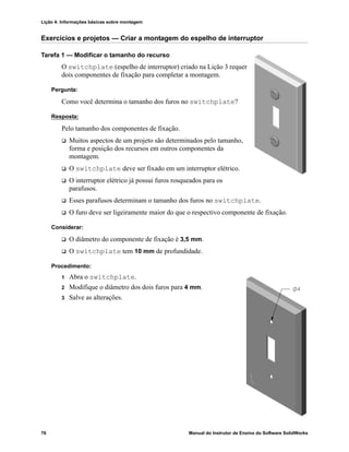 Lição 4: Informações básicas sobre montagem
76 Manual do Instrutor de Ensino do Software SolidWorks
Exercícios e projetos — Criar a montagem do espelho de interruptor
Tarefa 1 — Modificar o tamanho do recurso
O switchplate (espelho de interruptor) criado na Lição 3 requer
dois componentes de fixação para completar a montagem.
Pergunta:
Como você determina o tamanho dos furos no switchplate?
Resposta:
Pelo tamanho dos componentes de fixação.
 Muitos aspectos de um projeto são determinados pelo tamanho,
forma e posição dos recursos em outros componentes da
montagem.
 O switchplate deve ser fixado em um interruptor elétrico.
 O interruptor elétrico já possui furos rosqueados para os
parafusos.
 Esses parafusos determinam o tamanho dos furos no switchplate.
 O furo deve ser ligeiramente maior do que o respectivo componente de fixação.
Considerar:
 O diâmetro do componente de fixação é 3,5 mm.
 O switchplate tem 10 mm de profundidade.
Procedimento:
1 Abra o switchplate.
2 Modifique o diâmetro dos dois furos para 4 mm.
3 Salve as alterações.
 